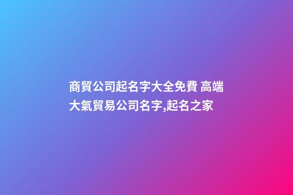 商貿公司起名字大全免費 高端大氣貿易公司名字,起名之家